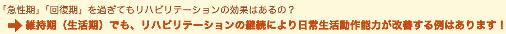 「急性期」「回復期」を過ぎてもリハビリテーションは必要？/⇒維持期（生活期）でも、リハビリテーションの継続により日常生活動作能力が改善する例はあります！