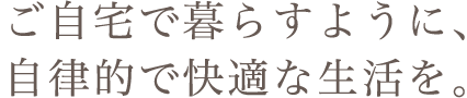 ご自宅で暮らすように、自律的で快適な生活を。